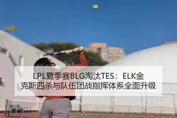 LPL夏季赛BLG淘汰TES：ELK金克斯四杀与队伍团战指挥体系全面升级