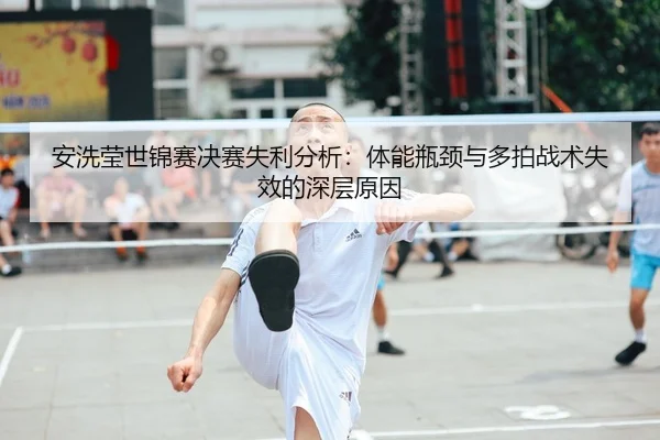 安洗莹世锦赛决赛失利分析：体能瓶颈与多拍战术失效的深层原因