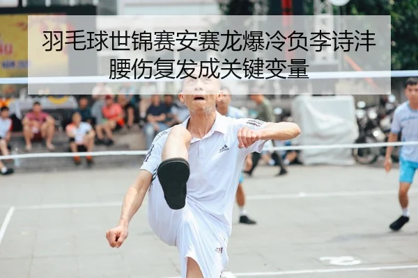 羽毛球世锦赛安赛龙爆冷负李诗沣 腰伤复发成关键变量